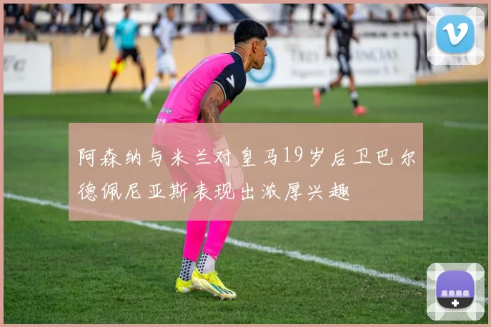 阿森纳与米兰对皇马19岁后卫巴尔德佩尼亚斯表现出浓厚兴趣