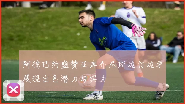 阿德巴约盛赞亚库乔尼斯边打边学展现出色潜力与实力