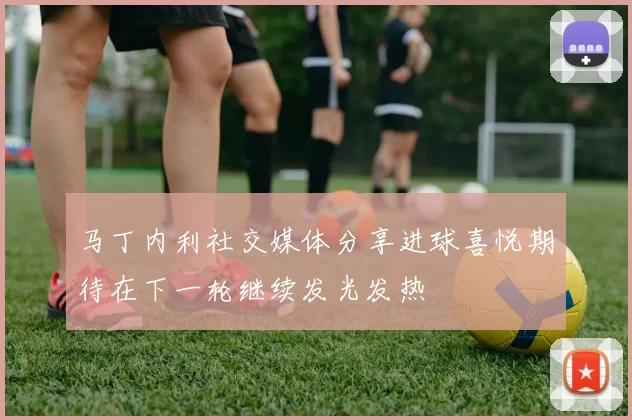 马丁内利社交媒体分享进球喜悦期待在下一轮继续发光发热