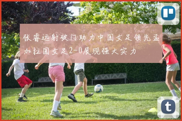 张睿远射破门助力中国女足领先孟加拉国女足2-0展现强大实力
