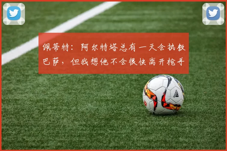 佩蒂特：阿尔特塔总有一天会执教巴萨，但我想他不会很快离开枪手
