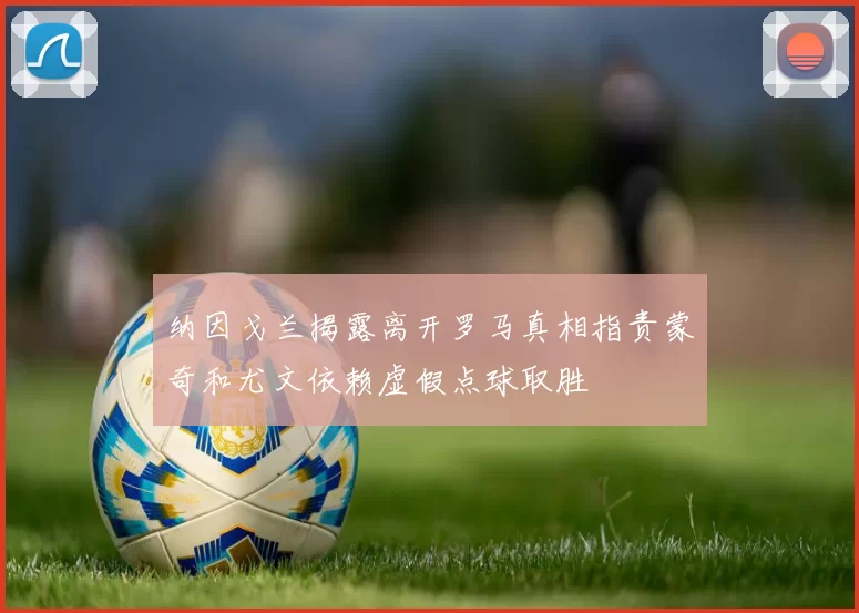 纳因戈兰揭露离开罗马真相指责蒙奇和尤文依赖虚假点球取胜