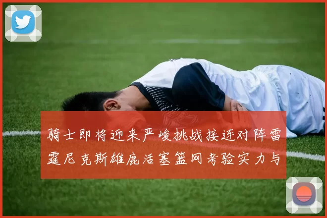 骑士即将迎来严峻挑战接连对阵雷霆尼克斯雄鹿活塞篮网考验实力与韧性