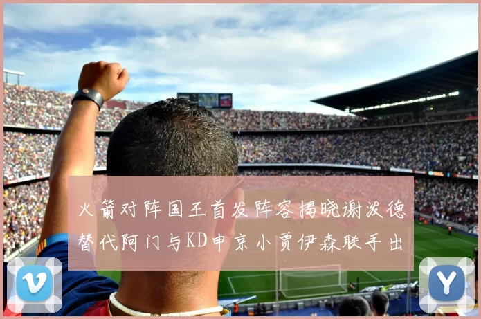 火箭对阵国王首发阵容揭晓谢泼德替代阿门与KD申京小贾伊森联手出战