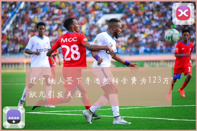 辽宁铁人签下李浩然转会费为123万欧元引发关注