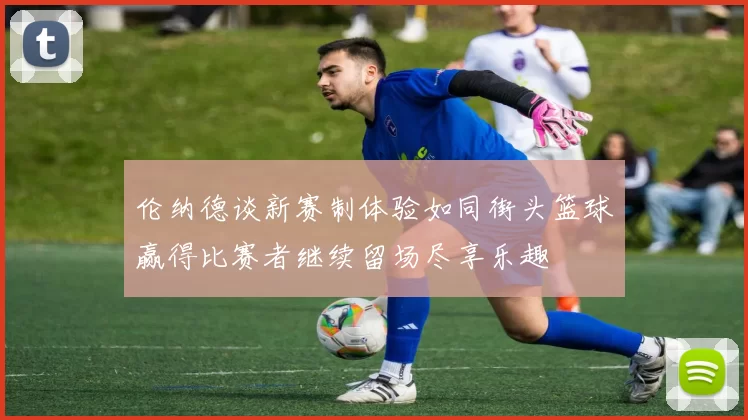 伦纳德谈新赛制体验如同街头篮球赢得比赛者继续留场尽享乐趣