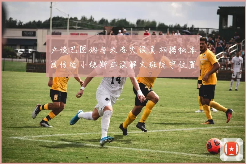 卢谈巴图姆与大洛失误真相揭秘本该传给小琼斯却误解文班防守位置