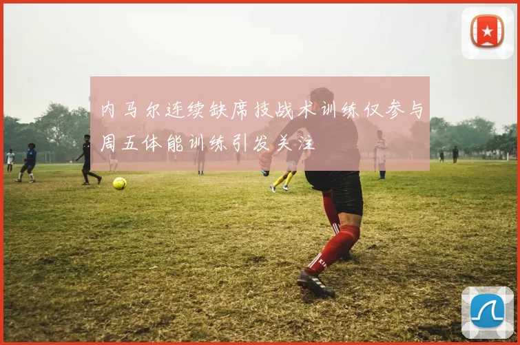 内马尔连续缺席技战术训练仅参与周五体能训练引发关注