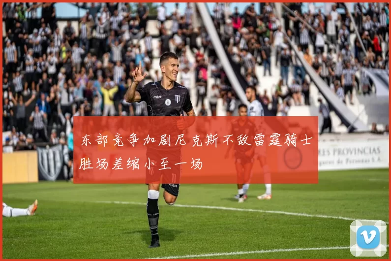 东部竞争加剧尼克斯不敌雷霆骑士胜场差缩小至一场