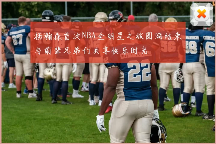 杨瀚森首次NBA全明星之旅圆满结束与前辈兄弟们共享快乐时光
