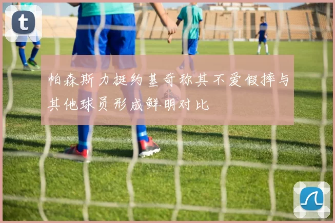 帕森斯力挺约基奇称其不爱假摔与其他球员形成鲜明对比