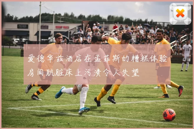 爱德华兹酒店在孟菲斯的糟糕体验房间肮脏床上污渍令人失望