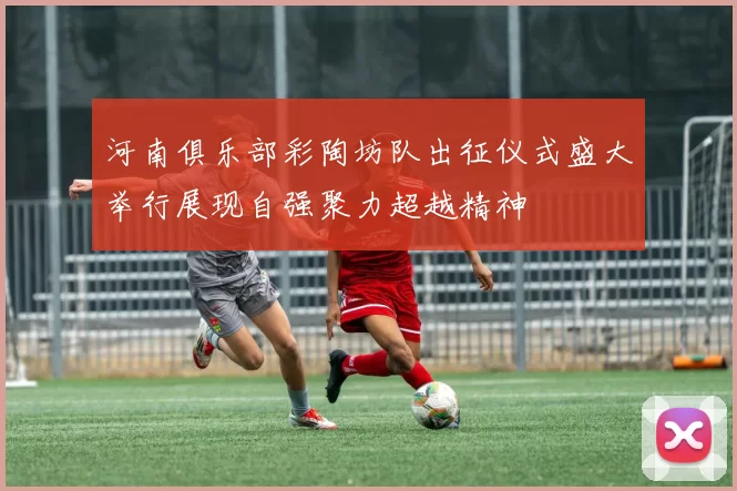 河南俱乐部彩陶坊队出征仪式盛大举行展现自强聚力超越精神