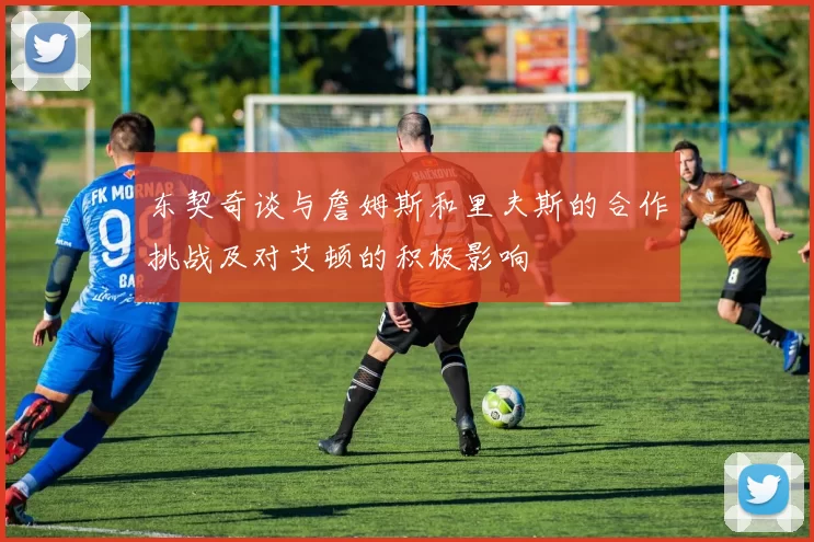 东契奇谈与詹姆斯和里夫斯的合作挑战及对艾顿的积极影响