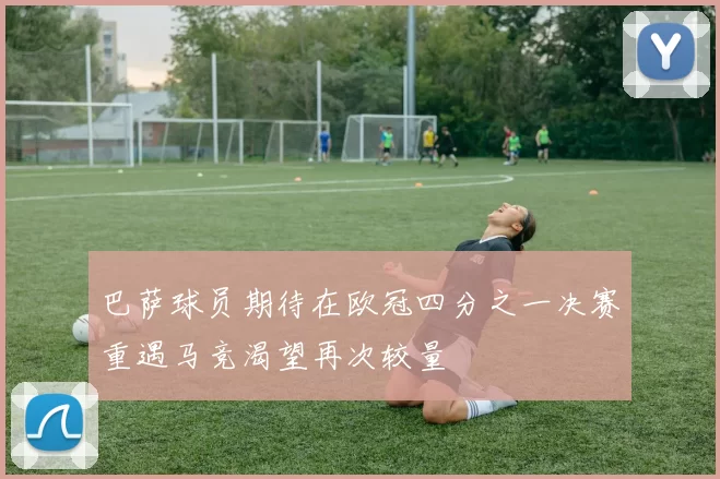 巴萨球员期待在欧冠四分之一决赛重遇马竞渴望再次较量
