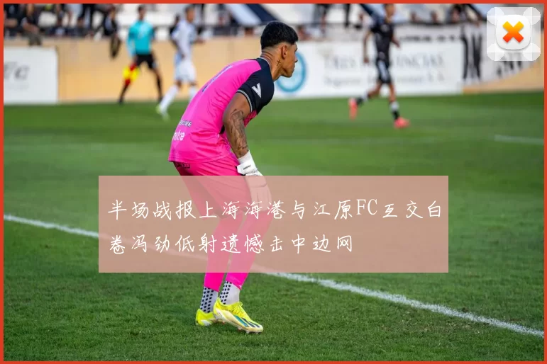 半场战报上海海港与江原FC互交白卷冯劲低射遗憾击中边网