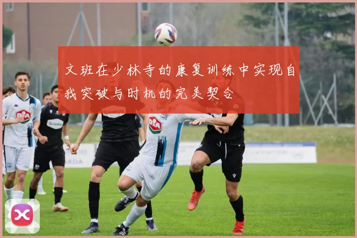 文班在少林寺的康复训练中实现自我突破与时机的完美契合
