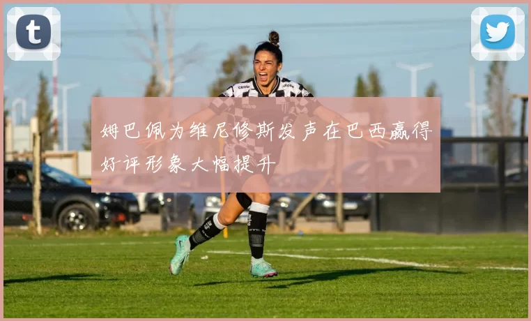 姆巴佩为维尼修斯发声在巴西赢得好评形象大幅提升