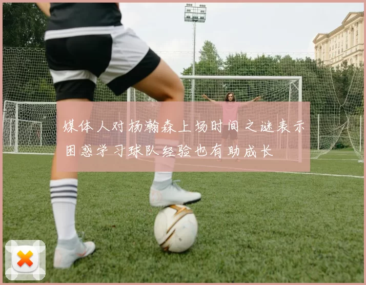 媒体人对杨瀚森上场时间之谜表示困惑学习球队经验也有助成长