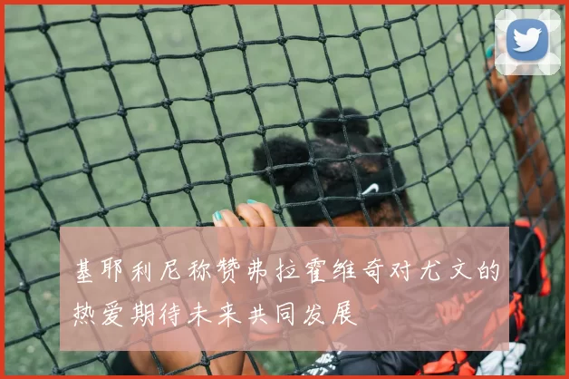 基耶利尼称赞弗拉霍维奇对尤文的热爱期待未来共同发展