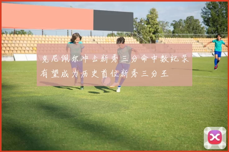 克尼佩尔冲击新秀三分命中数纪录有望成为历史首位新秀三分王