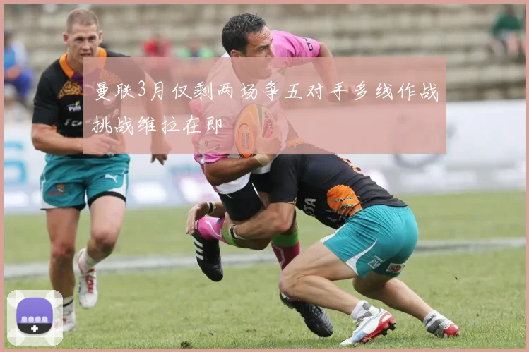 曼联3月仅剩两场争五对手多线作战挑战维拉在即