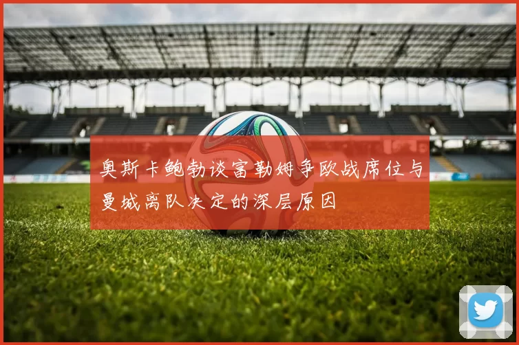 奥斯卡鲍勃谈富勒姆争欧战席位与曼城离队决定的深层原因