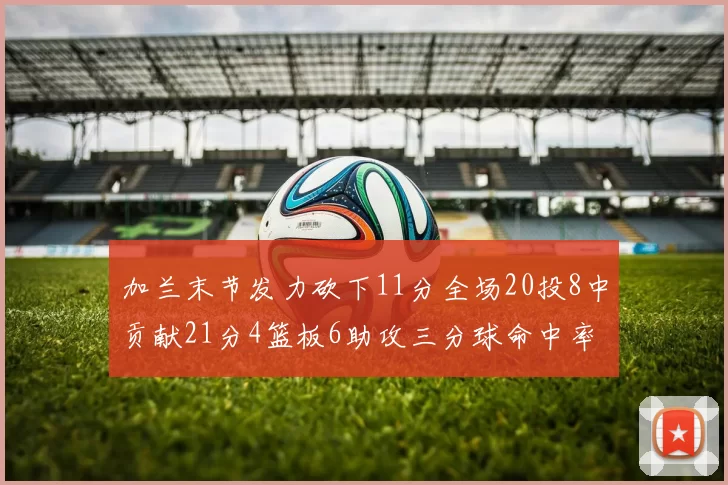 加兰末节发力砍下11分全场20投8中贡献21分4篮板6助攻三分球命中率高达375