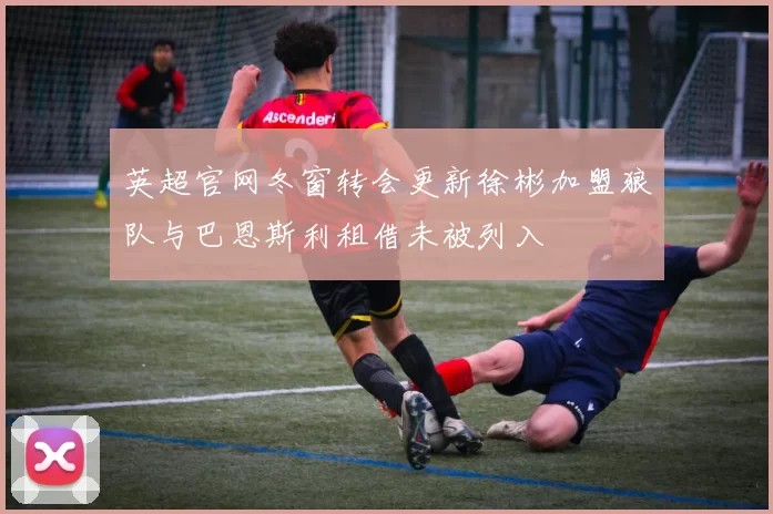 英超官网冬窗转会更新徐彬加盟狼队与巴恩斯利租借未被列入