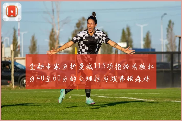 金融专家分析曼城115项指控或被扣分40至60分的合理性与埃弗顿森林案例对比
