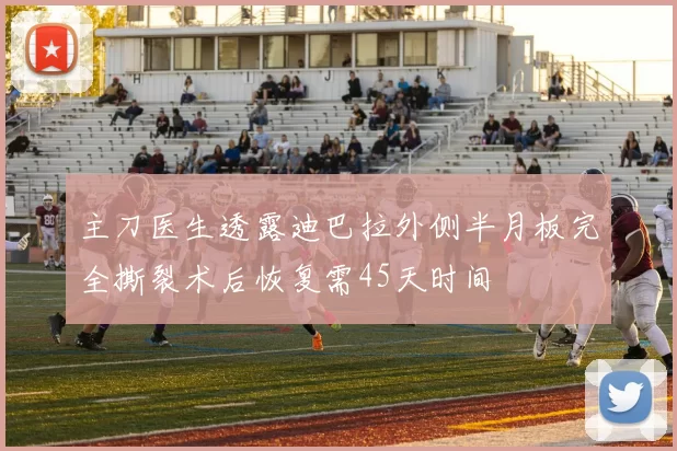 主刀医生透露迪巴拉外侧半月板完全撕裂术后恢复需45天时间