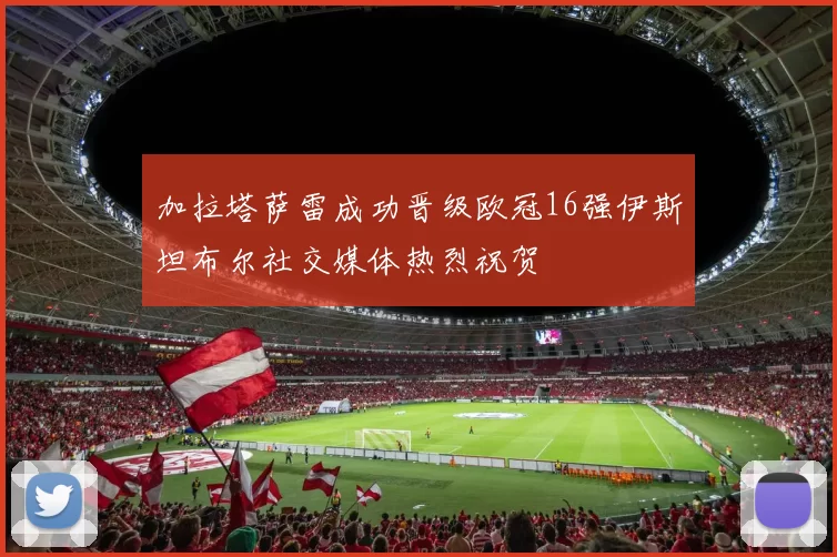 加拉塔萨雷成功晋级欧冠16强伊斯坦布尔社交媒体热烈祝贺