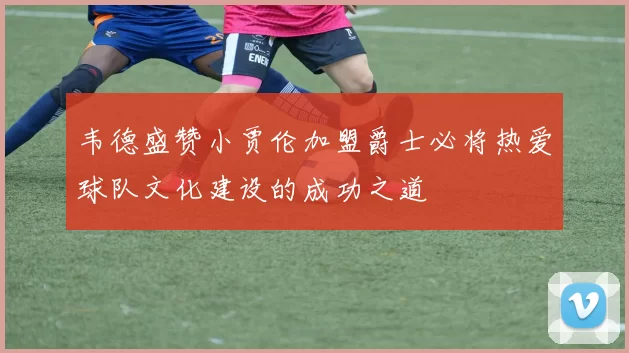 韦德盛赞小贾伦加盟爵士必将热爱球队文化建设的成功之道